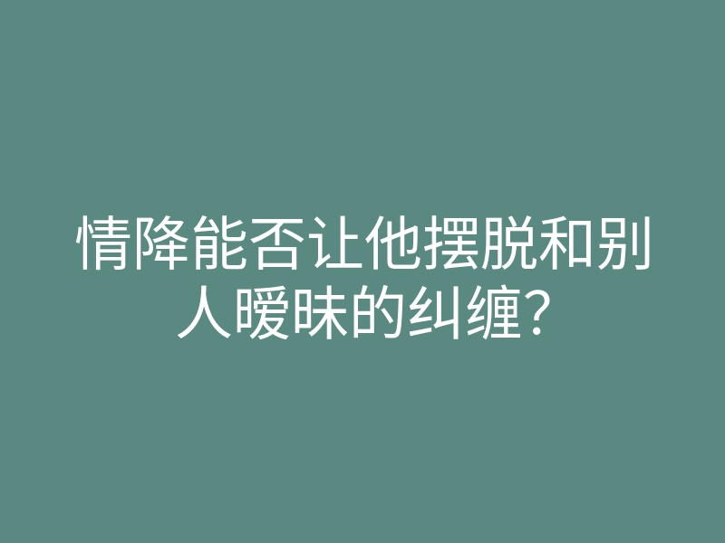 情降能否让他摆脱和别人暧昧的纠缠?