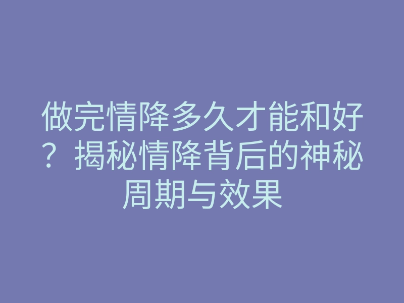 做完情降多久才能和好?揭秘情降背后的神秘周期与效果