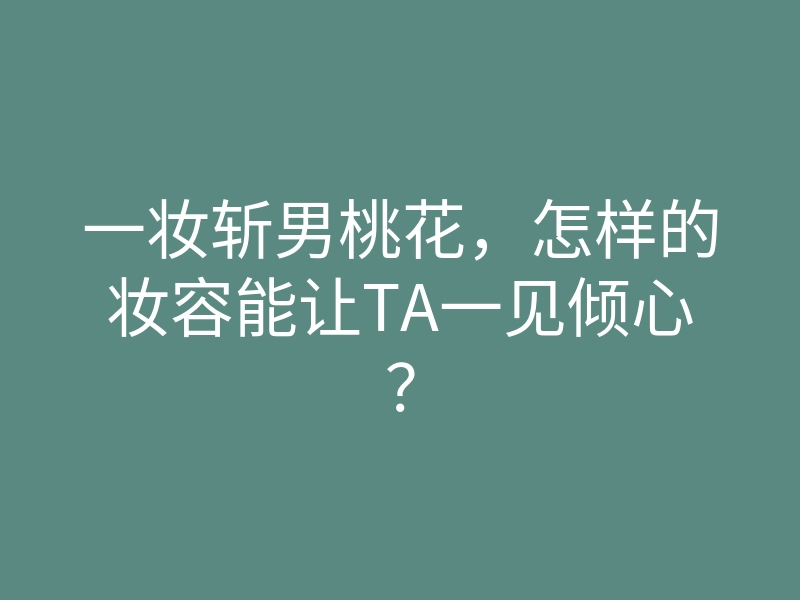 一妆斩男桃花,怎样的妆容能让TA一见倾心?