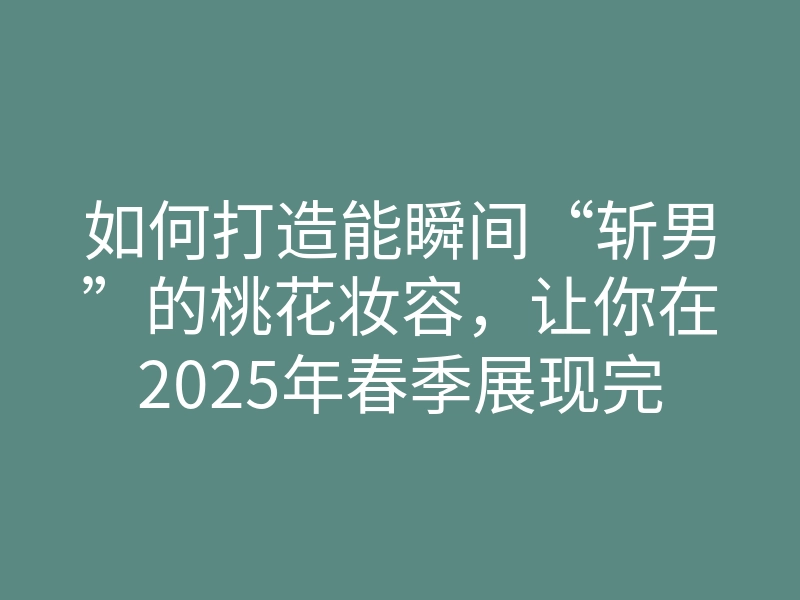 如何打造能瞬间“斩男”的桃花妆容,让你在2025年春季展现完美吸引力?
