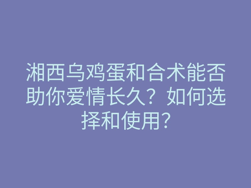 湘西乌鸡蛋和合术能否助你爱情长久?如何选择和使用?