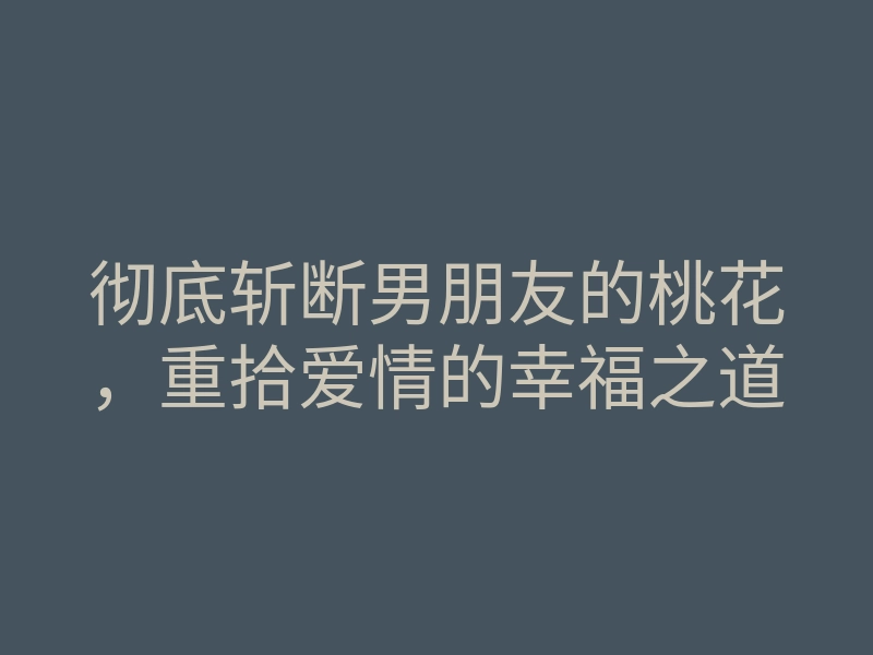 彻底斩断男朋友的桃花,重拾爱情的幸福之道