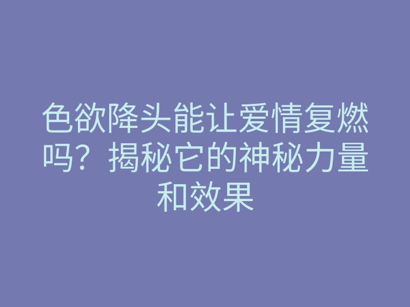 色欲降头能让爱情复燃吗？揭秘它的神秘力量和效果