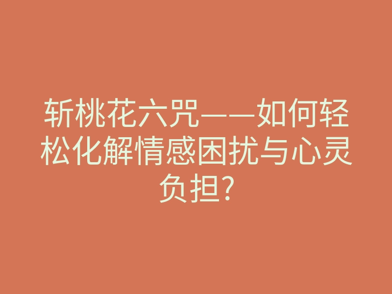 斩桃花六咒——如何轻松化解情感困扰与心灵负担?