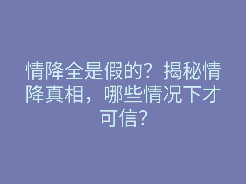 情降全是假的？揭秘情降真相，哪些情况下才可信？