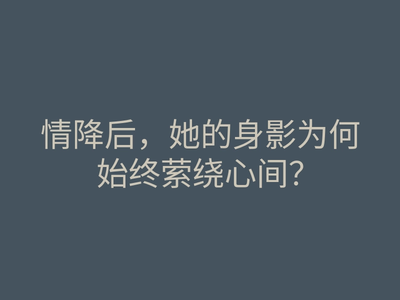 情降后，她的身影为何始终萦绕心间？