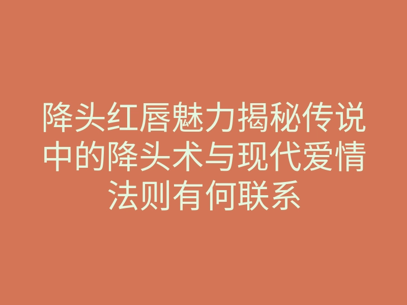 降头红唇魅力揭秘传说中的降头术与现代爱情法则有何联系