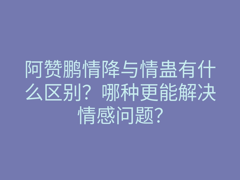 阿赞鹏情降与情蛊有什么区别?哪种更能解决情感问题?