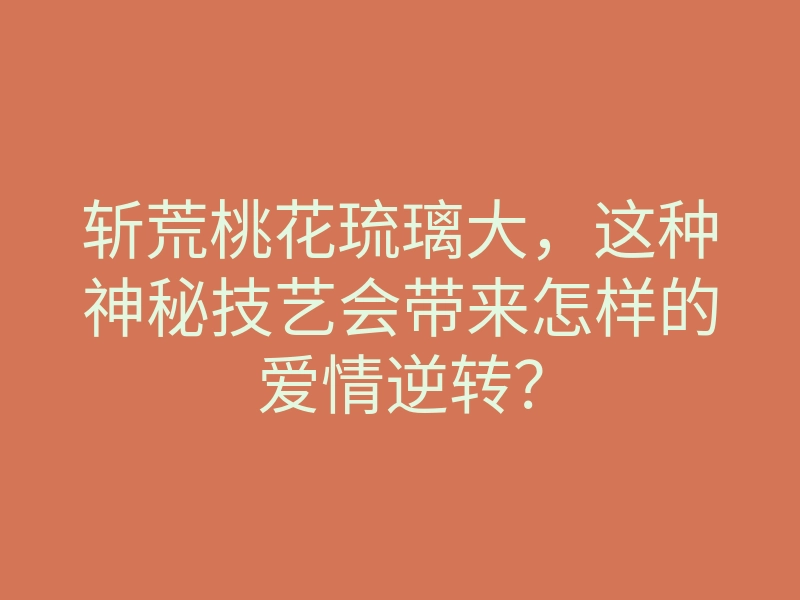斩荒桃花琉璃大,这种神秘技艺会带来怎样的爱情逆转?