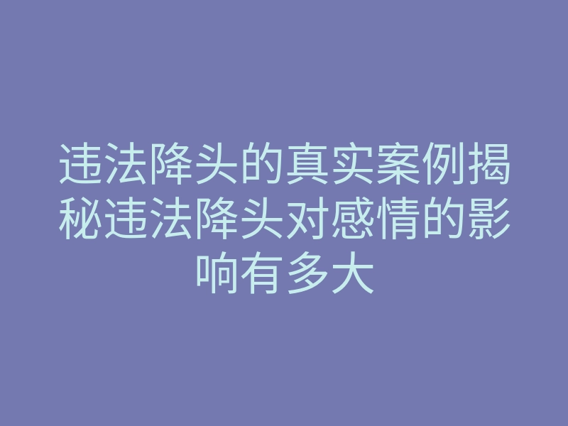 违法降头的真实案例揭秘违法降头对感情的影响有多大