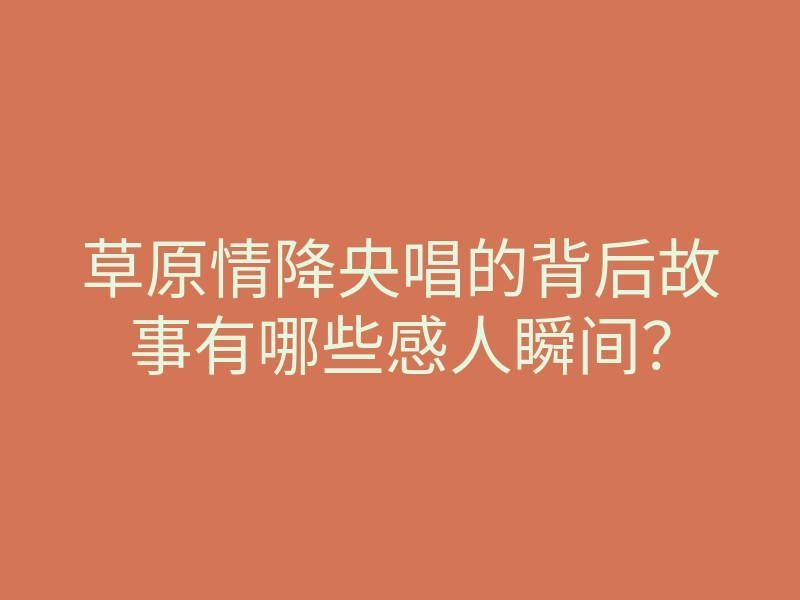 草原情降央唱的背后故事有哪些感人瞬间?
