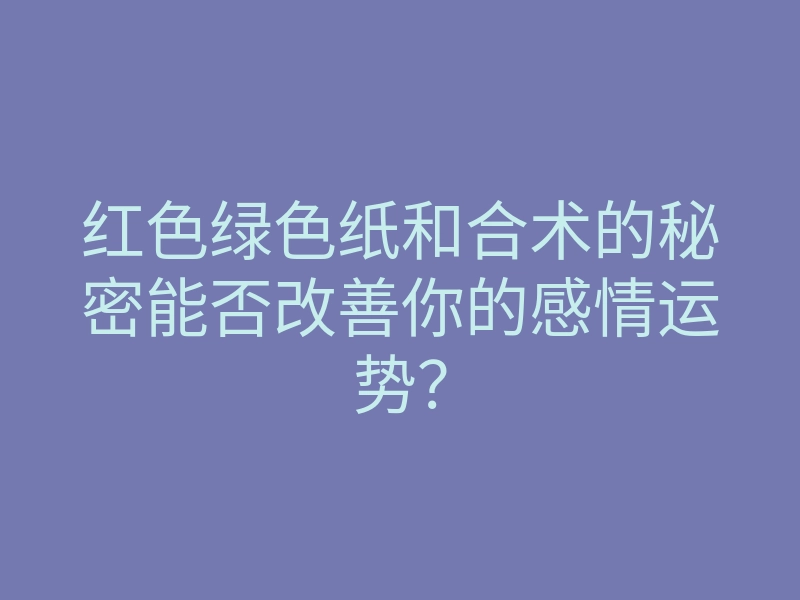 红色绿色纸和合术的秘密能否改善你的感情运势?