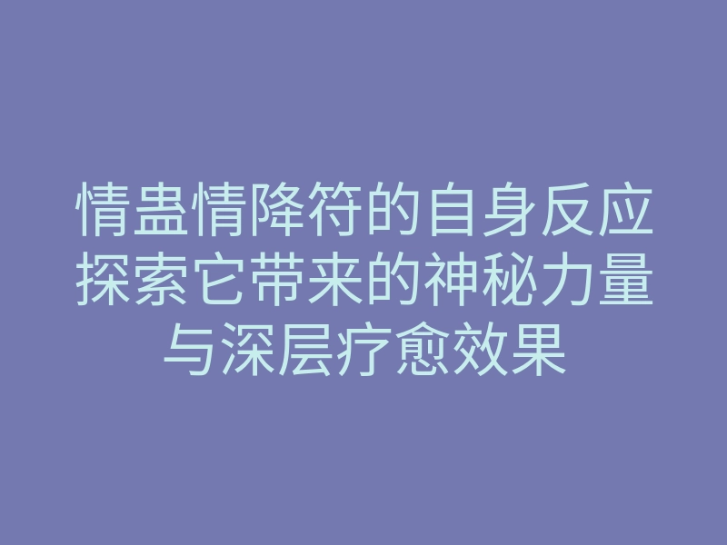 情蛊情降符的自身反应探索它带来的神秘力量与深层疗愈效果