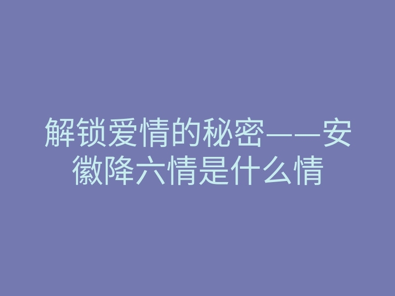 解锁爱情的秘密——安徽降六情是什么情