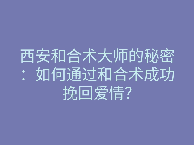 西安和合术大师的秘密:如何通过和合术成功挽回爱情?