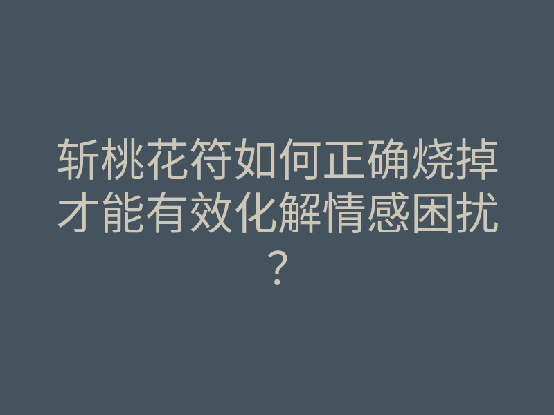 斩桃花符如何正确烧掉才能有效化解情感困扰?