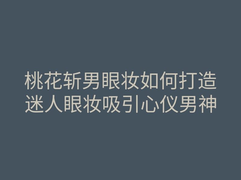 桃花斩男眼妆如何打造迷人眼妆吸引心仪男神