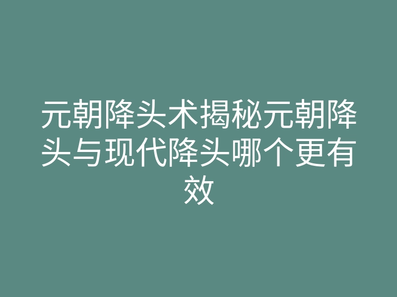 元朝降头术揭秘元朝降头与现代降头哪个更有效
