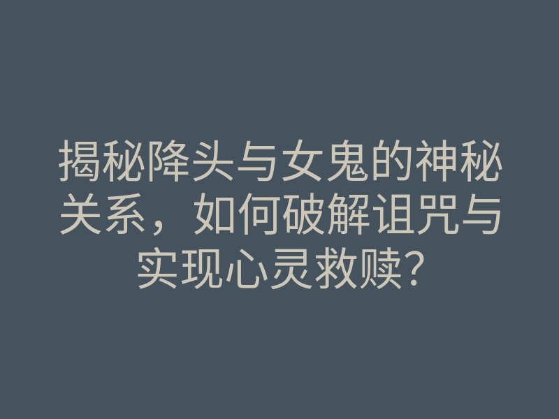 揭秘降头与女鬼的神秘关系，如何破解诅咒与实现心灵救赎？