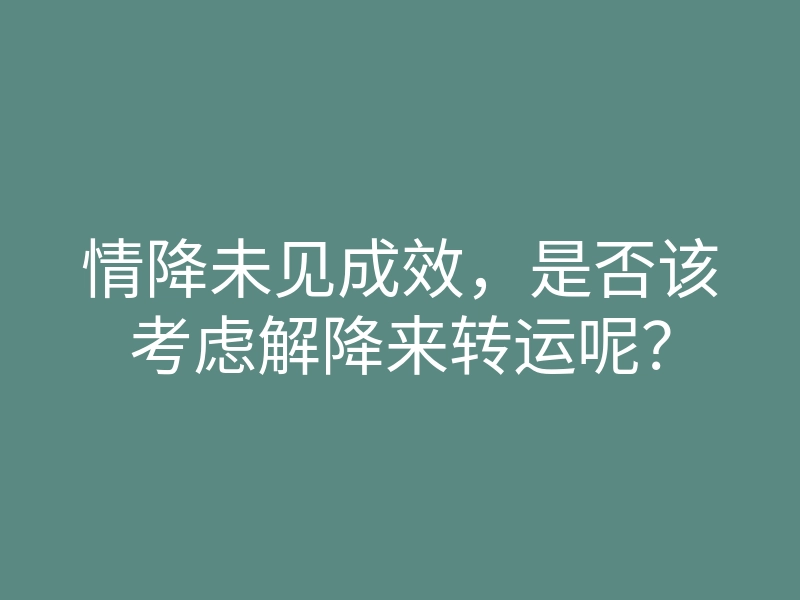 情降未见成效,是否该考虑解降来转运呢?
