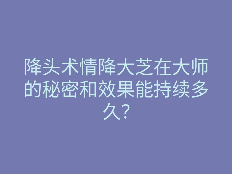 降头术情降大芝在大师的秘密和效果能持续多久？
