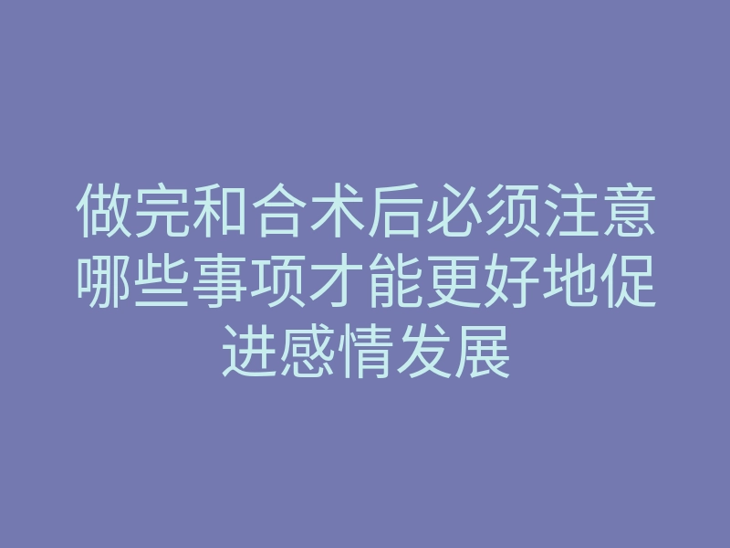 做完和合术后必须注意哪些事项才能更好地促进感情发展
