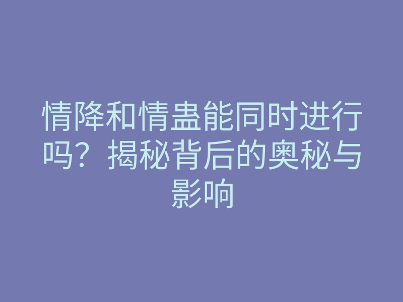 情降和情蛊能同时进行吗?揭秘背后的奥秘与影响