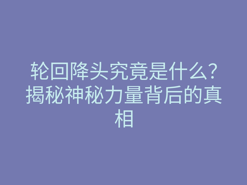 轮回降头究竟是什么?揭秘神秘力量背后的真相