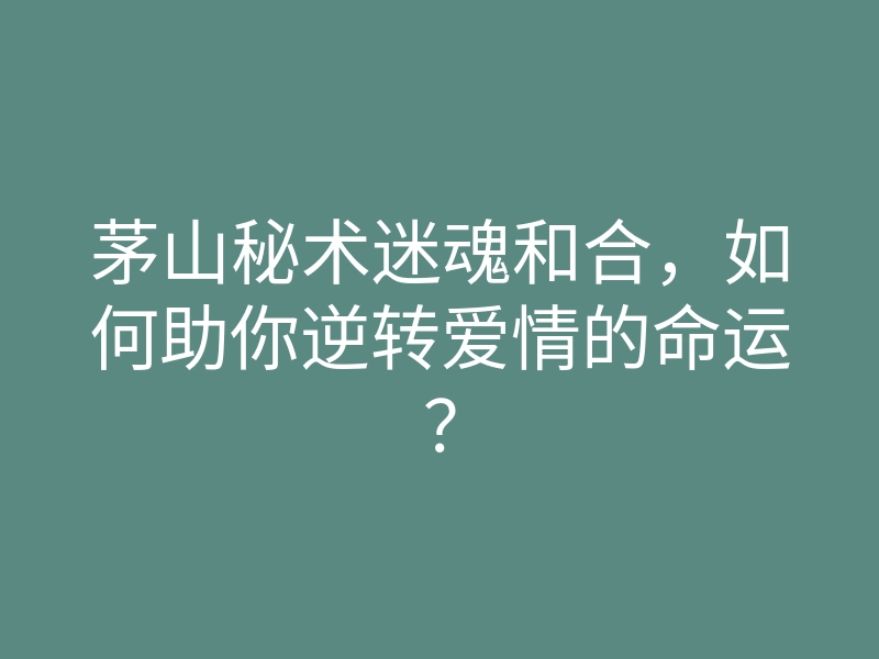茅山秘术迷魂和合,如何助你逆转爱情的命运?