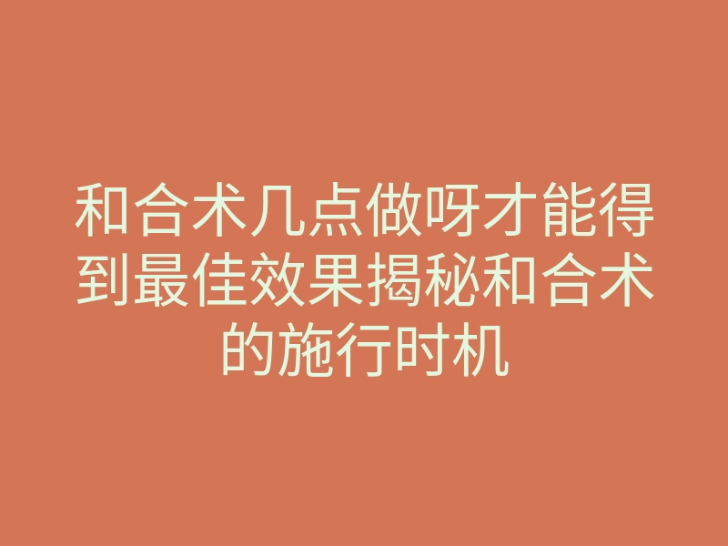 和合术几点做呀才能得到最佳效果揭秘和合术的施行时机
