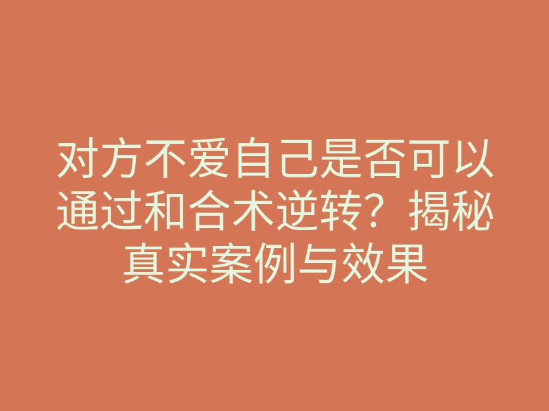 对方不爱自己是否可以通过和合术逆转?揭秘真实案例与效果