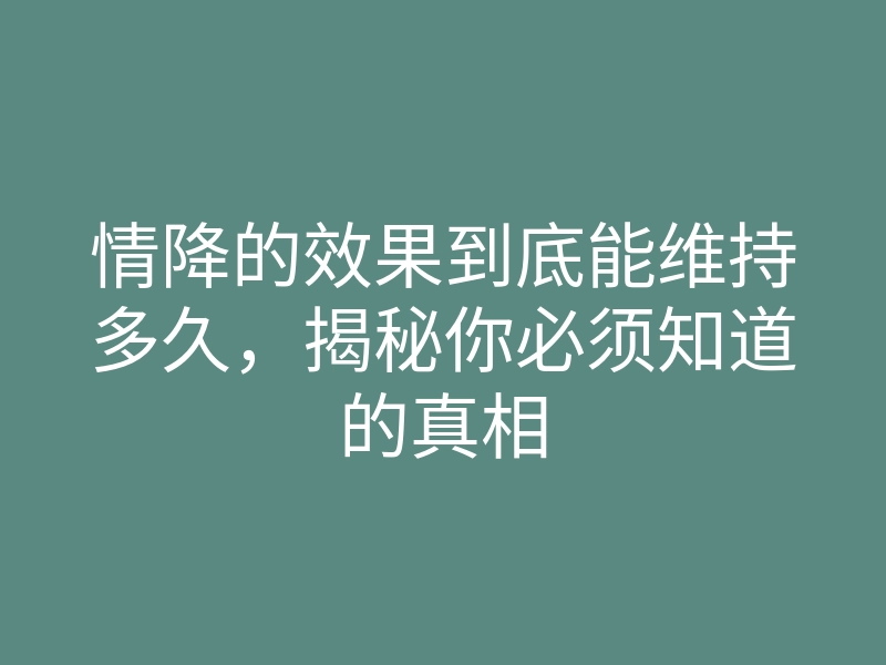 情降的效果到底能维持多久,揭秘你必须知道的真相