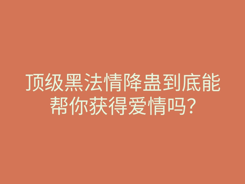 顶级黑法情降蛊到底能帮你获得爱情吗?
