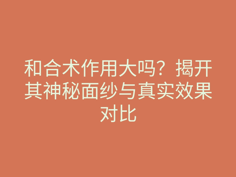 和合术作用大吗?揭开其神秘面纱与真实效果对比