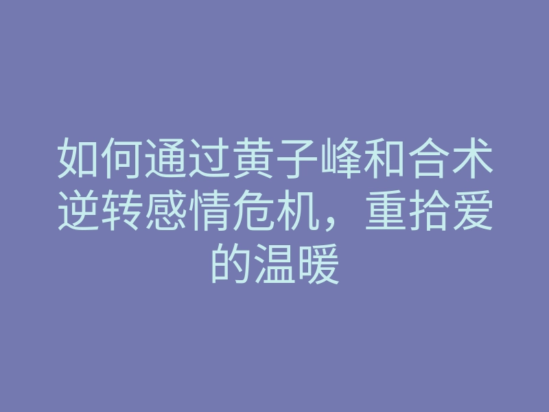 如何通过黄子峰和合术逆转感情危机，重拾爱的温暖
