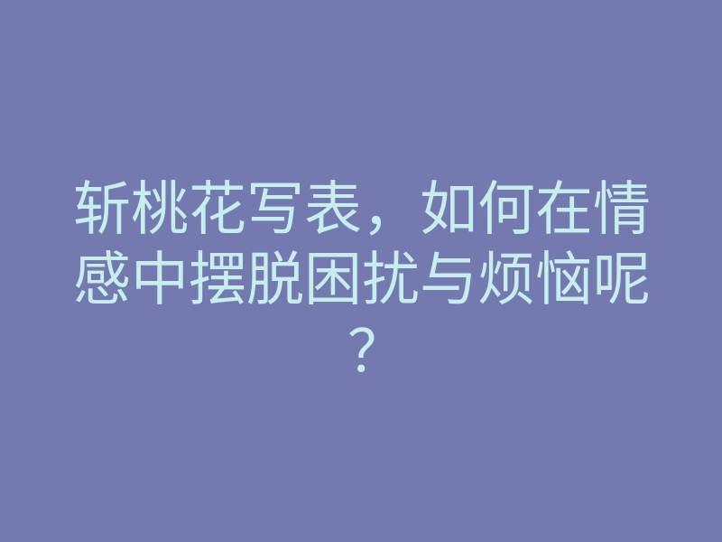 斩桃花写表,如何在情感中摆脱困扰与烦恼呢?