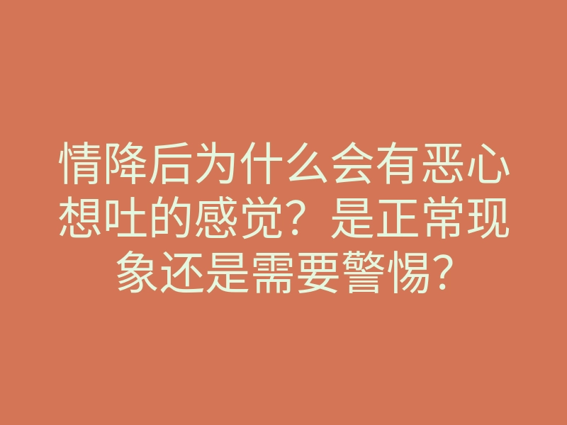 情降后为什么会有恶心想吐的感觉?是正常现象还是需要警惕?