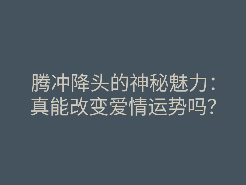 腾冲降头的神秘魅力：真能改变爱情运势吗？