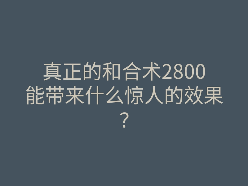 真正的和合术2800能带来什么惊人的效果？