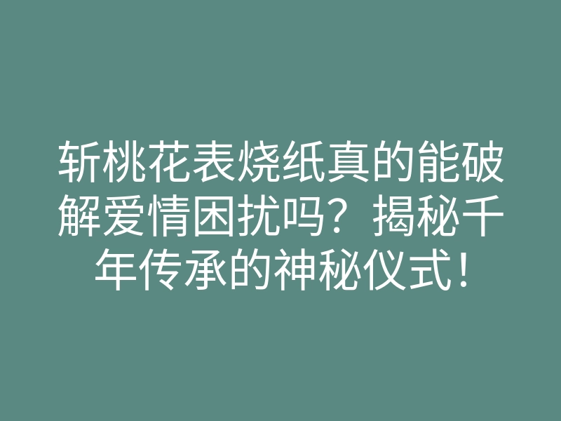 斩桃花表烧纸真的能破解爱情困扰吗?揭秘千年传承的神秘仪式!