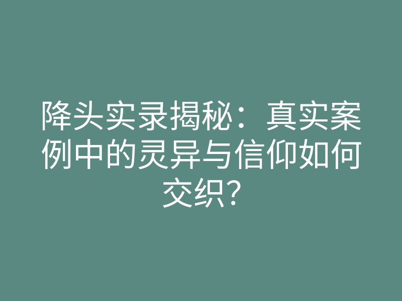 降头实录揭秘:真实案例中的灵异与信仰如何交织?