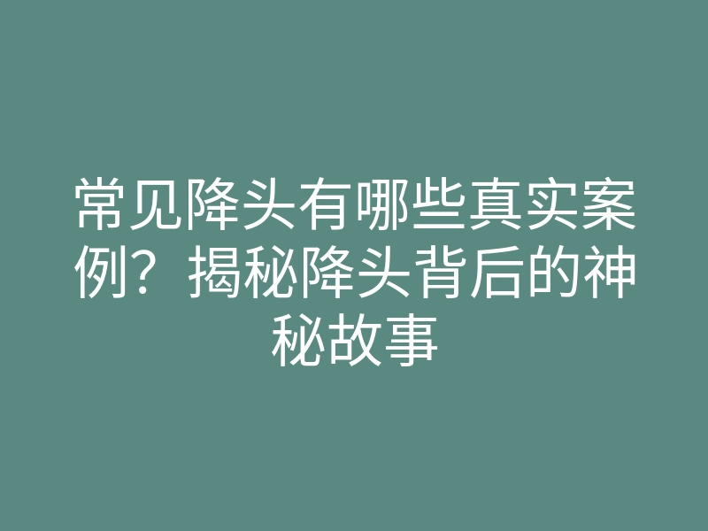 常见降头有哪些真实案例?揭秘降头背后的神秘故事