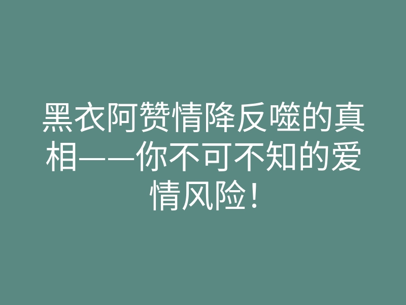 黑衣阿赞情降反噬的真相——你不可不知的爱情风险!