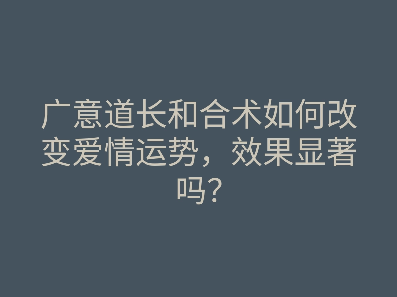广意道长和合术如何改变爱情运势,效果显著吗?