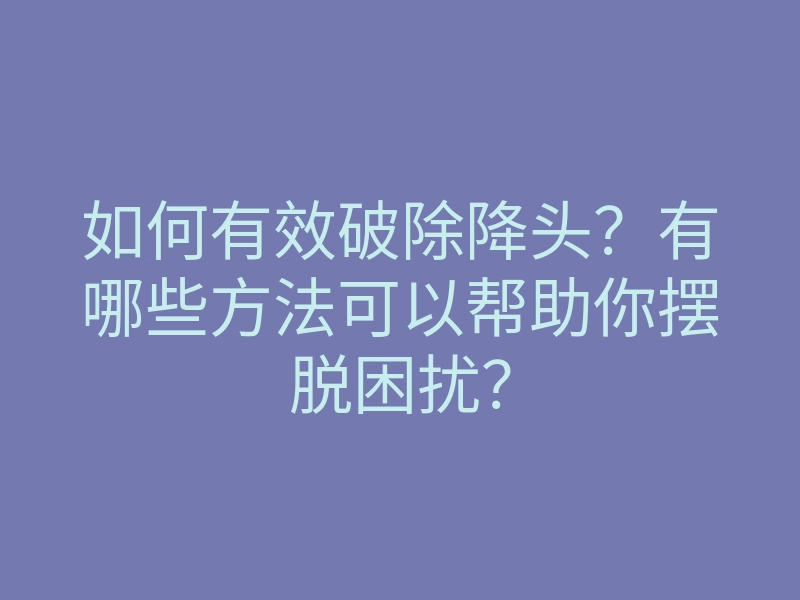 如何有效破除降头?有哪些方法可以帮助你摆脱困扰?