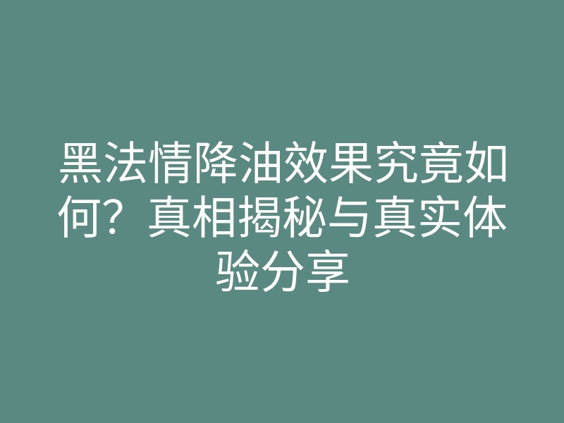 黑法情降油效果究竟如何？真相揭秘与真实体验分享
