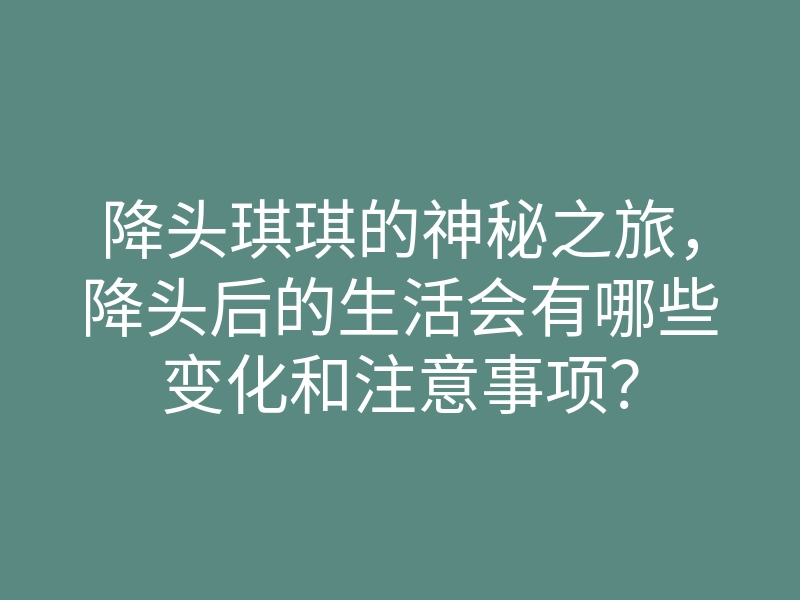 降头琪琪的神秘之旅,降头后的生活会有哪些变化和注意事项?