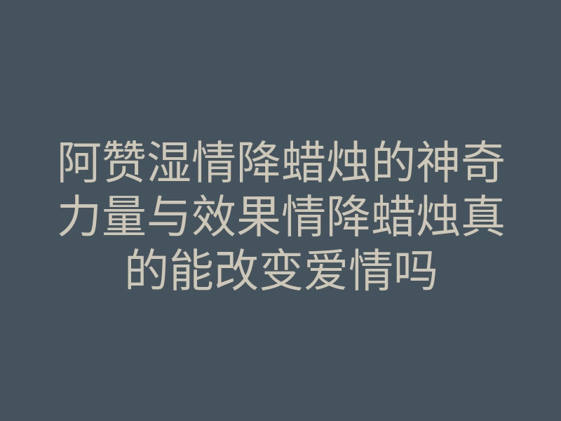 阿赞湿情降蜡烛的神奇力量与效果情降蜡烛真的能改变爱情吗