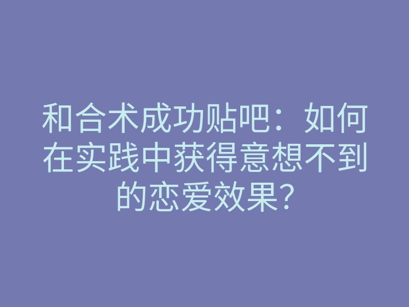和合术成功贴吧:如何在实践中获得意想不到的恋爱效果?