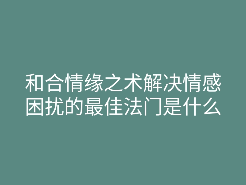 和合情缘之术解决情感困扰的最佳法门是什么